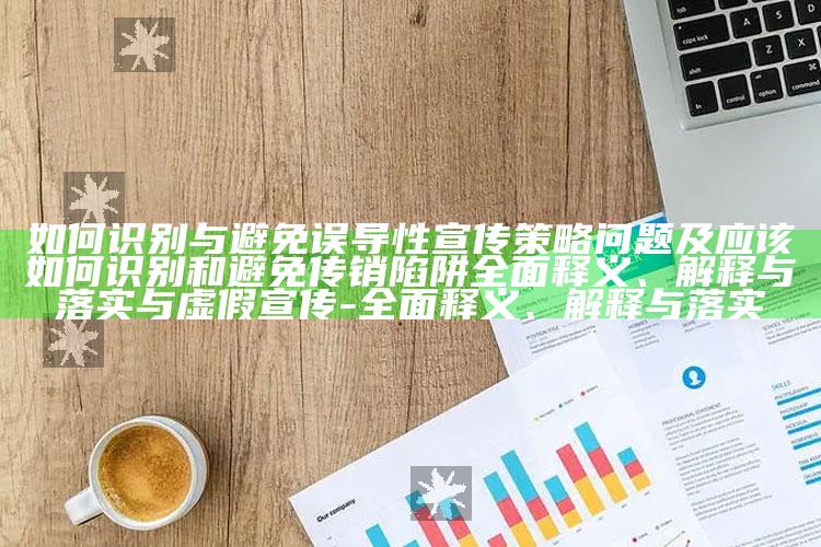 如何识别与避免误导性宣传策略障碍及应该如何识别和避免传销陷阱彻底释义、解释与落实与虚假宣传-彻底释义、解释与落实