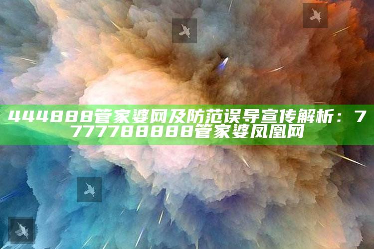 444888管家婆网及防范误导宣传解析：7777788888管家婆凤凰网