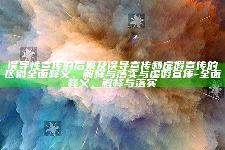 误导性宣传的后果及误导宣传和虚假宣传的区别广泛释义、解释与落实与虚假宣传-广泛释义、解释与落实