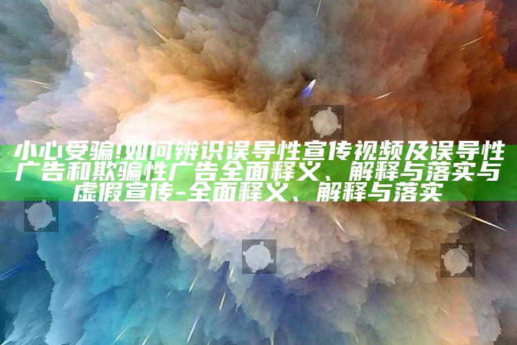 小心受骗!如何辨识误导性宣传视频及误导性广告和欺骗性广告广泛释义、解释与落实与虚假宣传-广泛释义、解释与落实