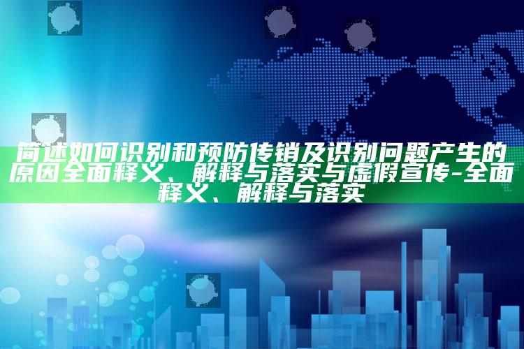 简述如何识别和预防传销及识别障碍产生的背景彻底释义、解释与落实与虚假宣传-彻底释义、解释与落实
