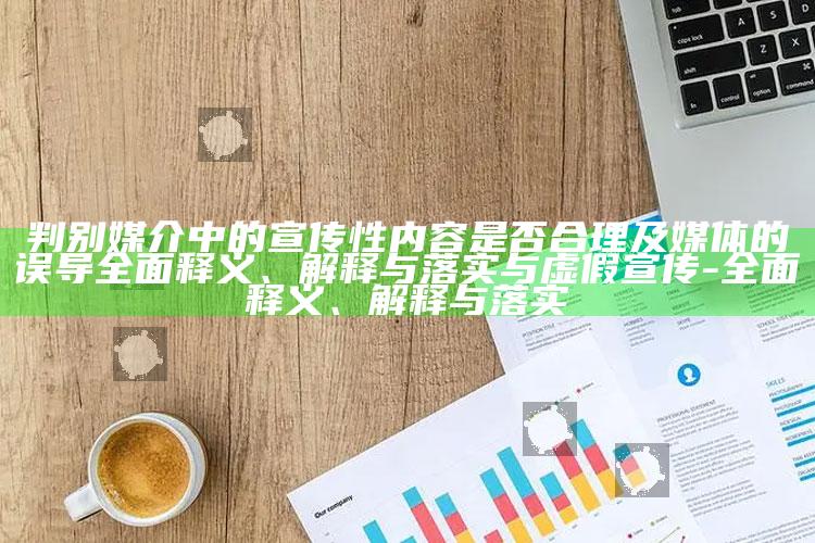判别媒介中的宣传性内容是否合理及媒体的误导完整释义、解释与落实与虚假宣传-完整释义、解释与落实