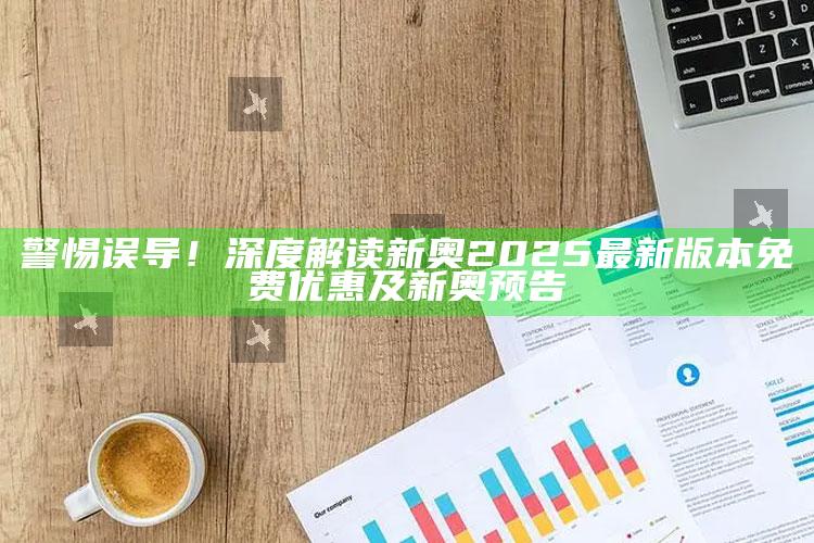 警惕误导！深度解读新奥2025最新版本免费优惠及新奥预告