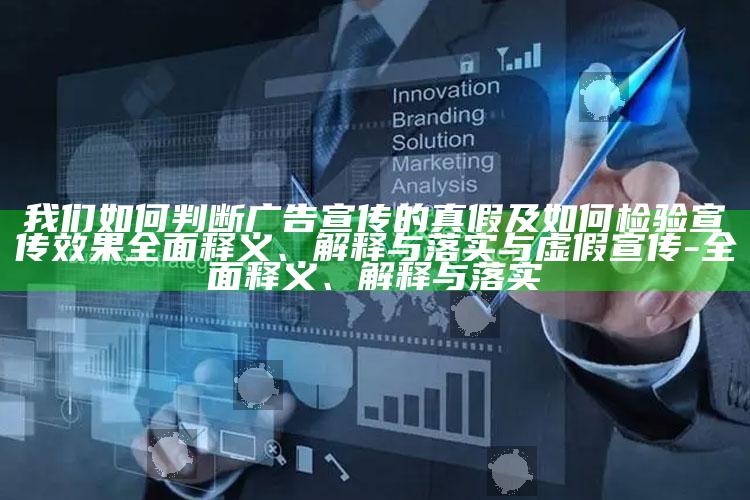 我们如何判断广告宣传的真假及如何检验宣传后果广泛释义、解释与落实与虚假宣传-广泛释义、解释与落实