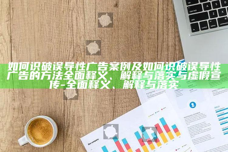 如何识破误导性广告案例及如何识破误导性广告的方法广泛释义、解释与落实与虚假宣传-广泛释义、解释与落实