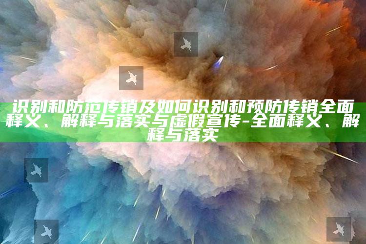 识别和防范传销及如何识别和预防传销完整释义、解释与落实与虚假宣传-完整释义、解释与落实