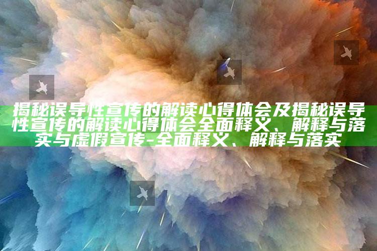 揭秘误导性宣传的解读心得体会及揭秘误导性宣传的解读心得体会彻底释义、解释与落实与虚假宣传-彻底释义、解释与落实