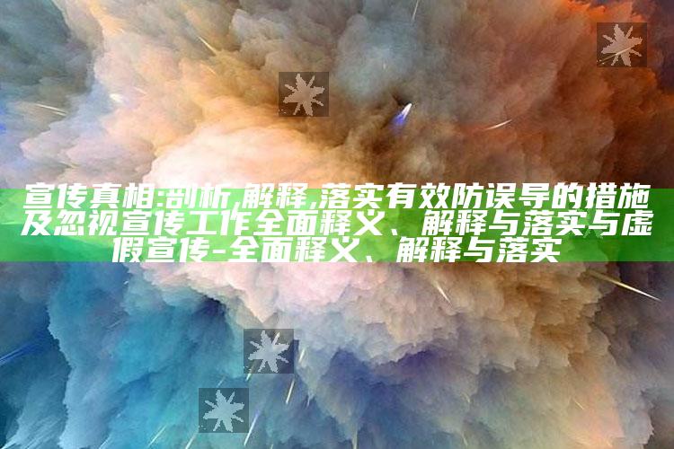 宣传真相:剖析,解释,落实有效防误导的措施及忽视宣传工作广泛释义、解释与落实与虚假宣传-广泛释义、解释与落实