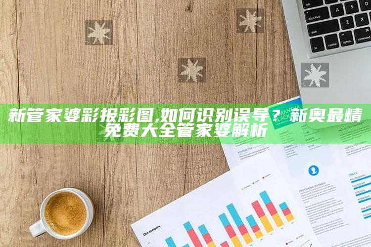 新管家婆彩报彩图,如何识别误导？新奥最精免费大全管家婆解析