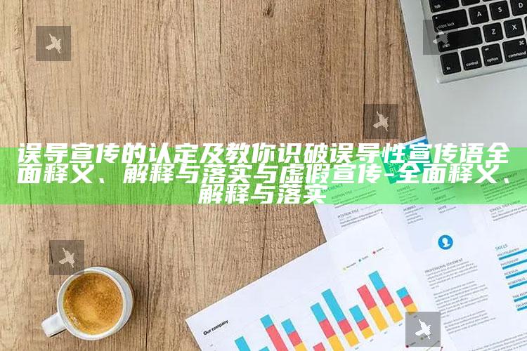 误导宣传的认定及教你识破误导性宣传语完整释义、解释与落实与虚假宣传-完整释义、解释与落实