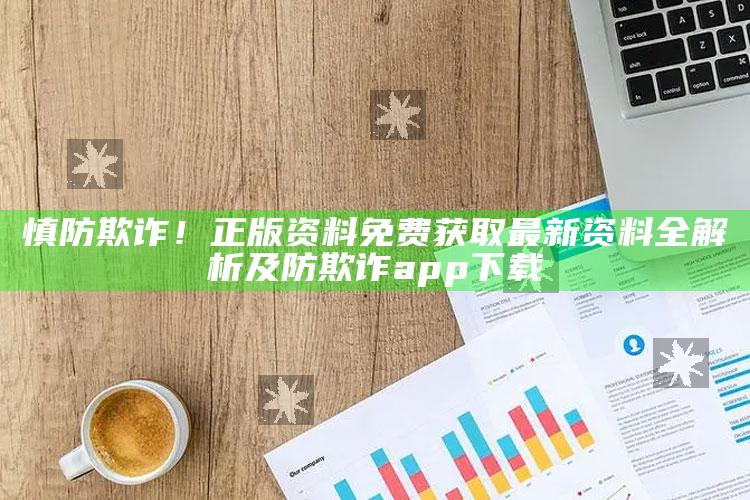慎防欺诈！正版资料免费获取最新资料全解析及防欺诈app下载
