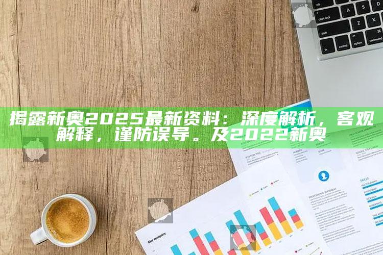 揭露新奥2025最新资料：深度解析，客观解释，谨防误导。及2022新奥