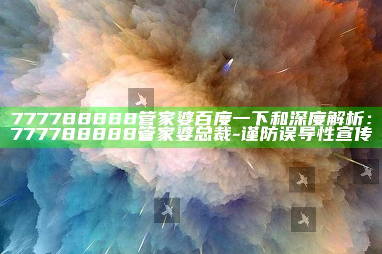 777788888管家婆百度一下和深度解析：777788888管家婆总裁-谨防误导性宣传
