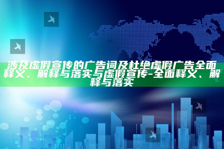 涉及虚假宣传的广告词及杜绝虚假广告广泛释义、解释与落实与虚假宣传-广泛释义、解释与落实