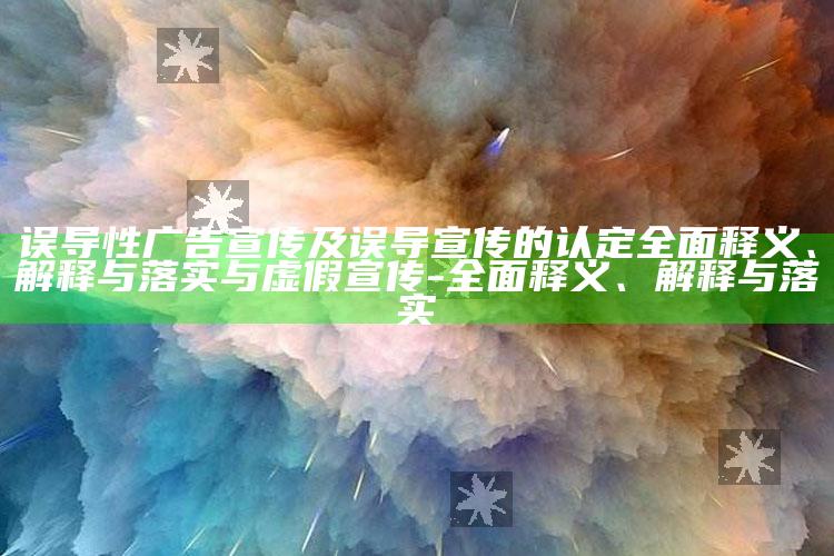 误导性广告宣传及误导宣传的认定彻底释义、解释与落实与虚假宣传-彻底释义、解释与落实