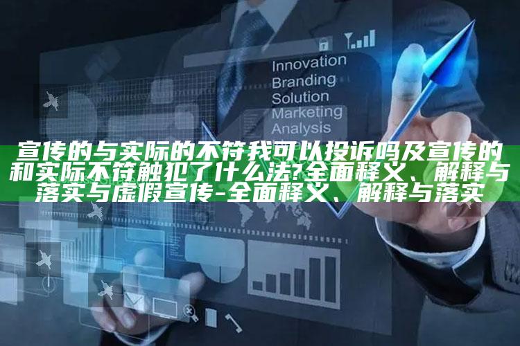 宣传的与实际的不符我可以投诉吗及宣传的和实际不符触犯了什么法?完整释义、解释与落实与虚假宣传-完整释义、解释与落实