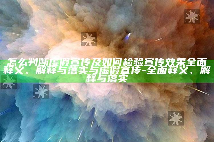 怎么判断虚假宣传及如何检验宣传结果完整释义、解释与落实与虚假宣传-完整释义、解释与落实