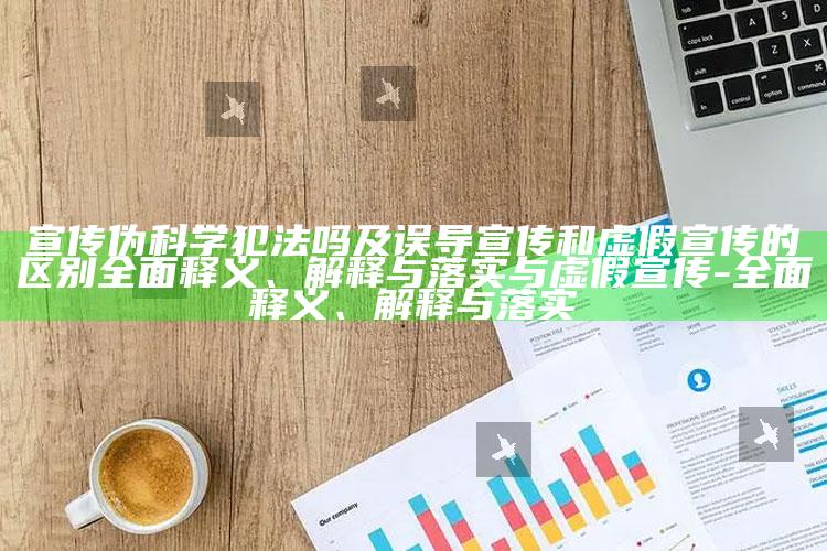 宣传伪科学犯法吗及误导宣传和虚假宣传的区别完整释义、解释与落实与虚假宣传-完整释义、解释与落实