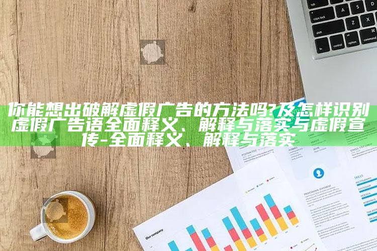 你能想出破解虚假广告的方法吗?及怎样识别虚假广告语完整释义、解释与落实与虚假宣传-完整释义、解释与落实