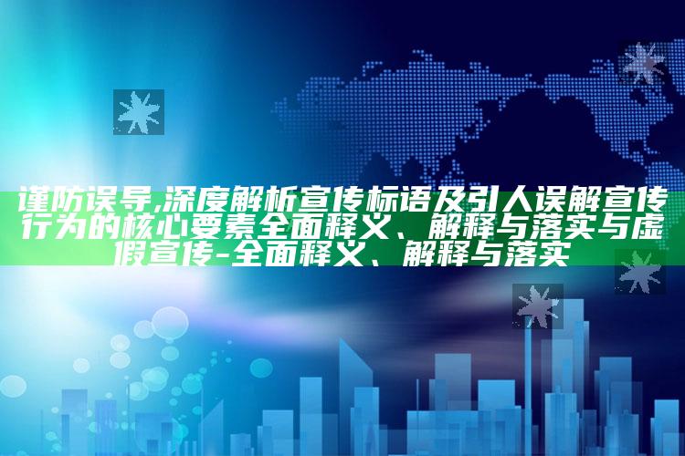 谨防误导,深度解析宣传标语及引人误解宣传行为的核心要素广泛释义、解释与落实与虚假宣传-广泛释义、解释与落实