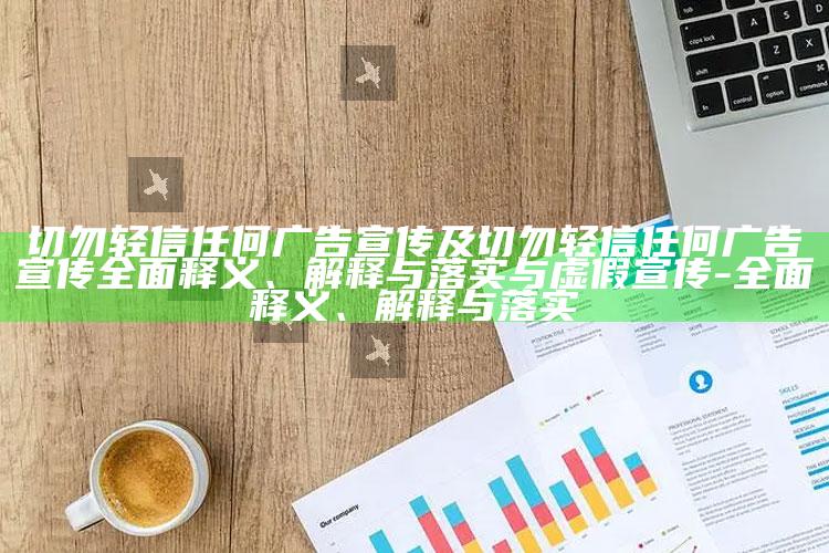 切勿轻信任何广告宣传及切勿轻信任何广告宣传广泛释义、解释与落实与虚假宣传-广泛释义、解释与落实