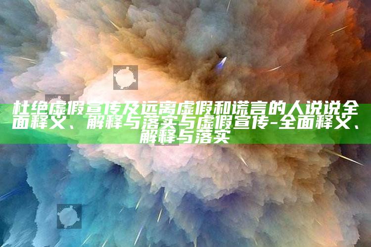 杜绝虚假宣传及远离虚假和谎言的人说说广泛释义、解释与落实与虚假宣传-广泛释义、解释与落实