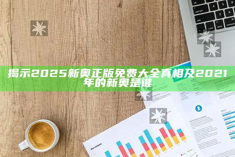 揭示2025新奥正版免费大全真相及2021年的新奥是谁