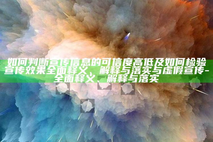 如何判断宣传信息的可信度高低及如何检验宣传结果广泛释义、解释与落实与虚假宣传-广泛释义、解释与落实