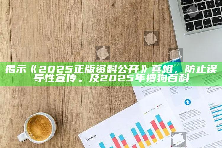 揭示《2025正版资料公开》真相，防止误导性宣传。及2025年搜狗百科