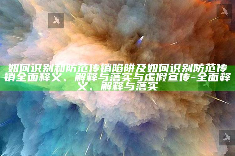 如何识别和防范传销陷阱及如何识别防范传销彻底释义、解释与落实与虚假宣传-彻底释义、解释与落实