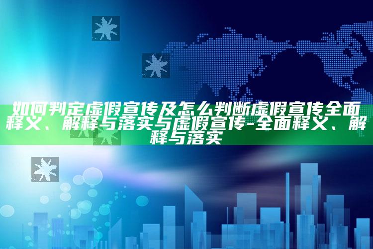 如何判定虚假宣传及怎么判断虚假宣传彻底释义、解释与落实与虚假宣传-彻底释义、解释与落实
