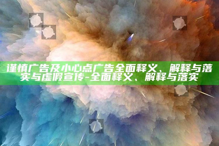 谨慎广告及小心点广告广泛释义、解释与落实与虚假宣传-广泛释义、解释与落实