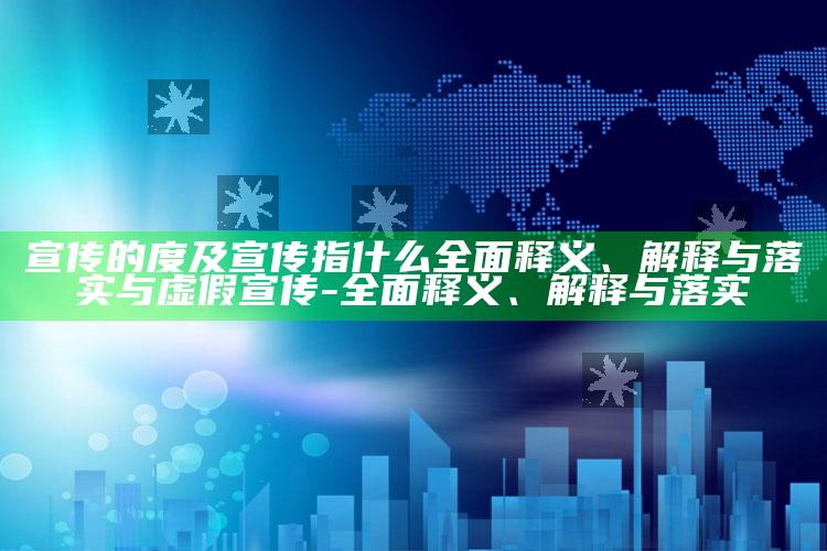 宣传的度及宣传指什么广泛释义、解释与落实与虚假宣传-广泛释义、解释与落实