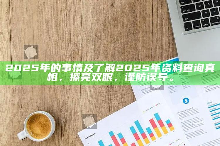 2025年的事情及了解2025年资料查询真相，擦亮双眼，谨防误导。