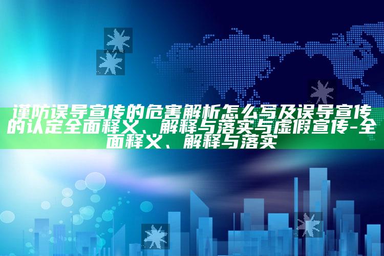 谨防误导宣传的危害解析怎么写及误导宣传的认定广泛释义、解释与落实与虚假宣传-广泛释义、解释与落实