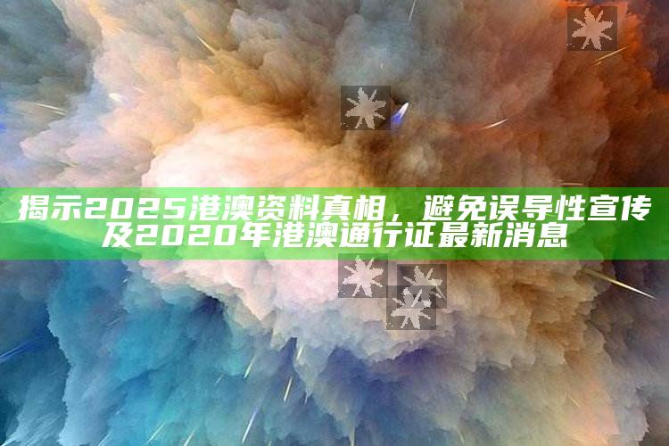 揭示2025港澳资料真相，避免误导性宣传及2020年港澳通行证最新消息