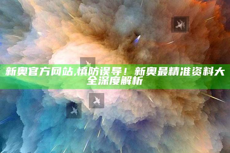 新奥官方网站,慎防误导！新奥最精准资料大全深度解析