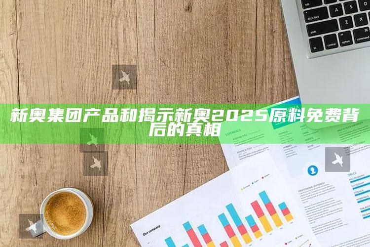 新奥集团产品和揭示新奥2025原料免费背后的真相