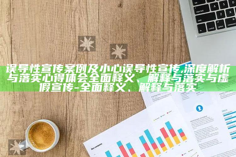 误导性宣传案例及小心误导性宣传,深度解析与落实心得体会彻底释义、解释与落实与虚假宣传-彻底释义、解释与落实