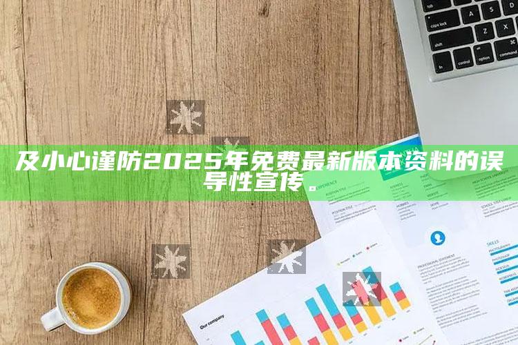 及小心谨防2025年免费最新版本资料的误导性宣传。