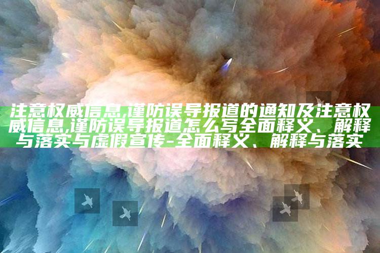 注意权威信息,谨防误导报道的通知及注意权威信息,谨防误导报道怎么写广泛释义、解释与落实与虚假宣传-广泛释义、解释与落实