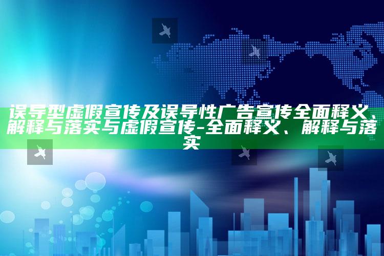 误导型虚假宣传及误导性广告宣传完整释义、解释与落实与虚假宣传-完整释义、解释与落实
