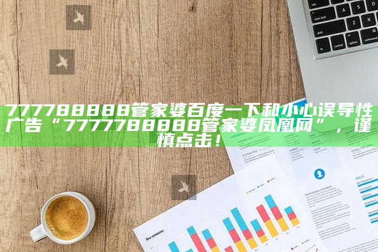 777788888管家婆百度一下和小心误导性广告“7777788888管家婆凤凰网”，谨慎点击！