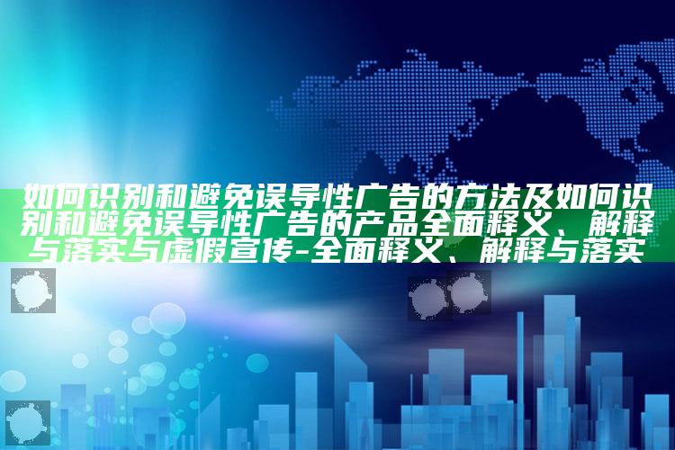 如何识别和避免误导性广告的方法及如何识别和避免误导性广告的产品完整释义、解释与落实与虚假宣传-完整释义、解释与落实