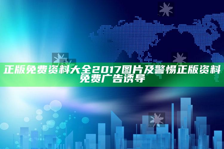 正版免费资料大全2017图片及警惕正版资料免费广告诱导