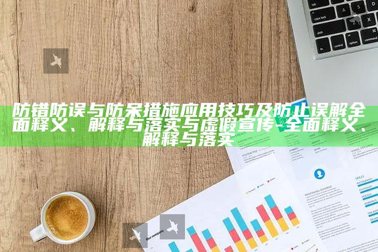 防错防误与防呆措施使用技巧及防止误解广泛释义、解释与落实与虚假宣传-广泛释义、解释与落实